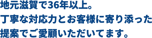 地元滋賀で36年以上。丁寧な対応力とお客様に寄り添った提案でご愛顧いただいています。
